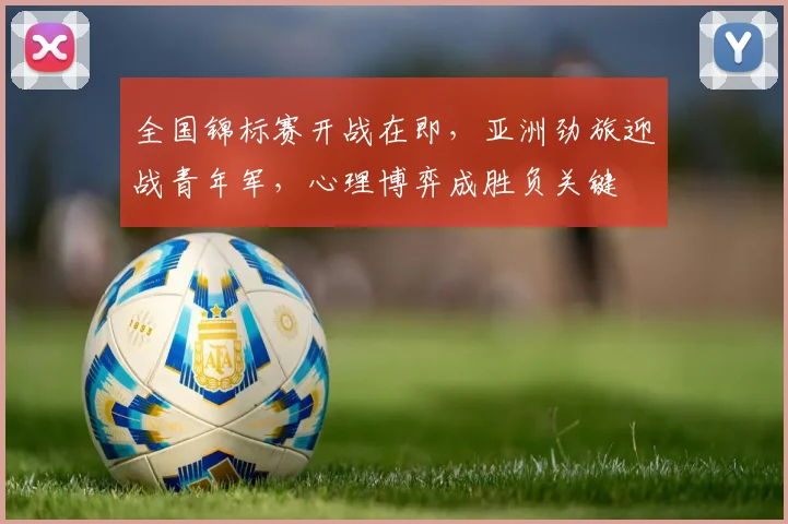 全国锦标赛开战在即，亚洲劲旅迎战青年军，心理博弈成胜负关键