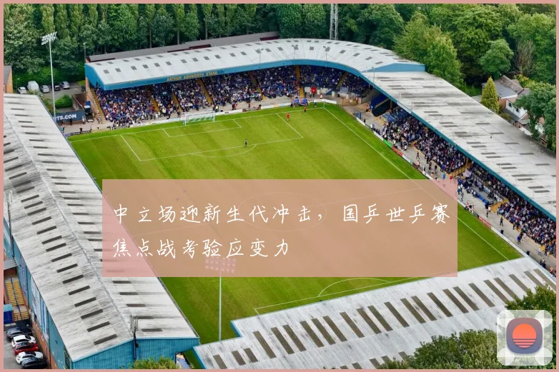 中立场迎新生代冲击，国乒世乒赛焦点战考验应变力