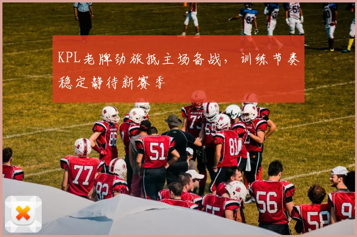 KPL老牌劲旅抵主场备战，训练节奏稳定静待新赛季